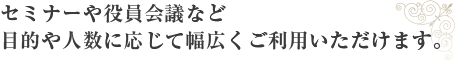 セミナーや役員会議など目的やご人数に応じて幅広くご利用いただけます。